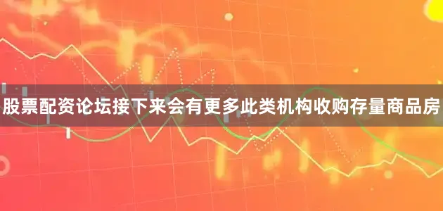 股票配资论坛接下来会有更多此类机构收购存量商品房