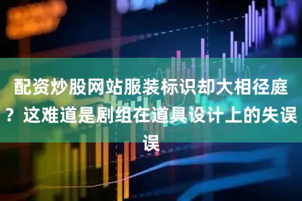 配资炒股网站服装标识却大相径庭？这难道是剧组在道具设计上的失误