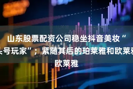 山东股票配资公司稳坐抖音美妆“头号玩家”；紧随其后的珀莱雅和欧莱雅