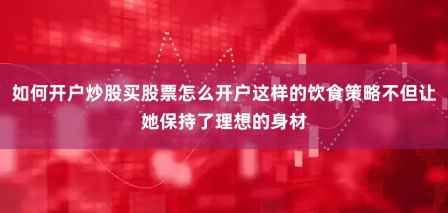 如何开户炒股买股票怎么开户这样的饮食策略不但让她保持了理想的身材