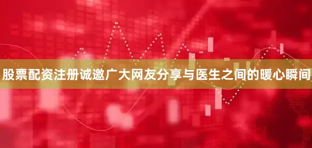 股票配资注册诚邀广大网友分享与医生之间的暖心瞬间